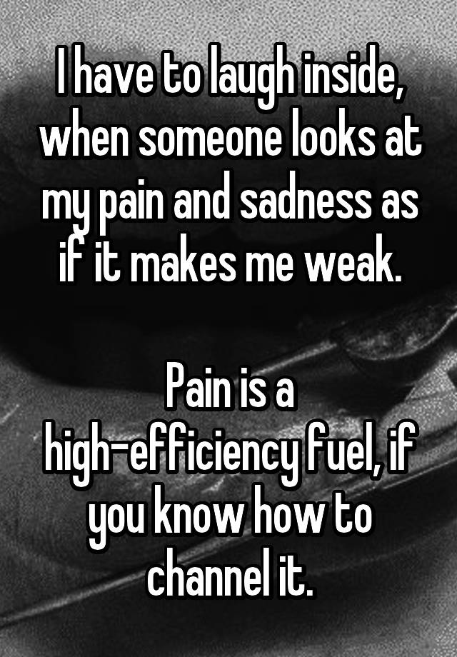 I have to laugh inside, when someone looks at my pain and sadness as if it makes me weak.

Pain is a high-efficiency fuel, if you know how to channel it.