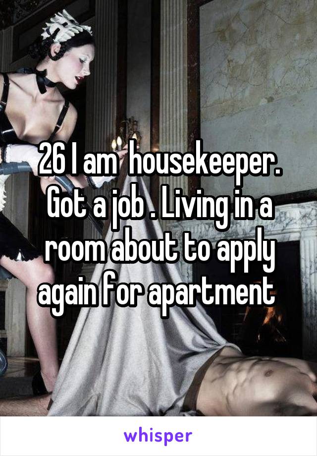 26 I am  housekeeper. Got a job . Living in a room about to apply again for apartment 