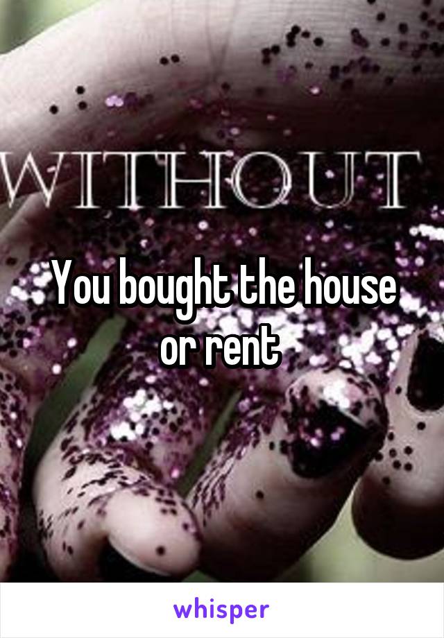 You bought the house or rent 