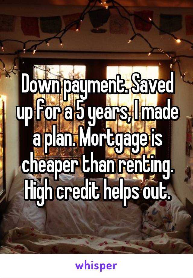 Down payment. Saved up for a 5 years, I made a plan. Mortgage is cheaper than renting. High credit helps out.