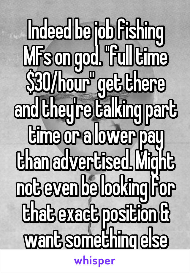 Indeed be job fishing MFs on god. "full time $30/hour" get there and they're talking part time or a lower pay than advertised. Might not even be looking for that exact position & want something else