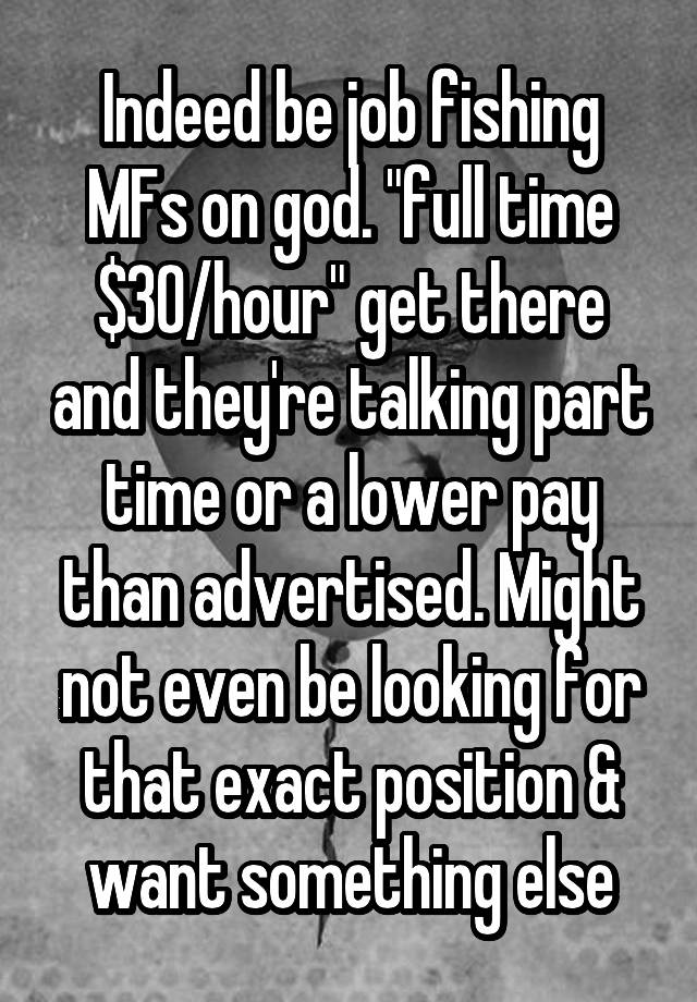 Indeed be job fishing MFs on god. "full time $30/hour" get there and they're talking part time or a lower pay than advertised. Might not even be looking for that exact position & want something else