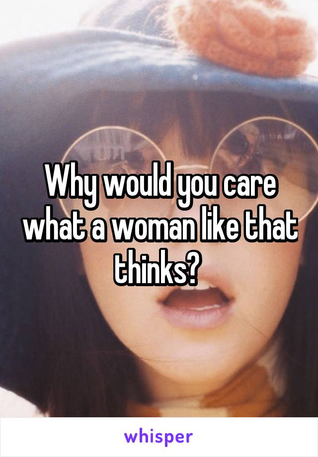 Why would you care what a woman like that thinks? 