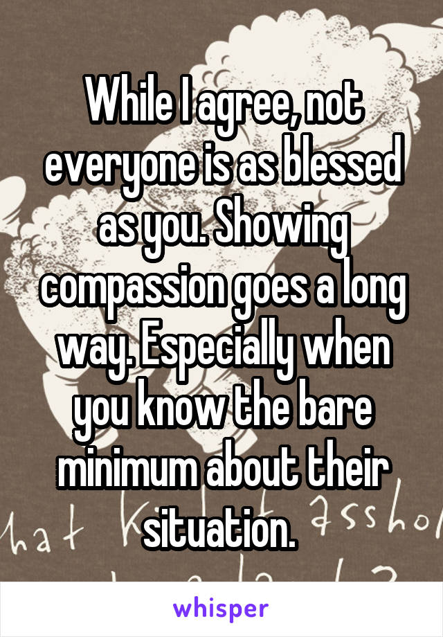 While I agree, not everyone is as blessed as you. Showing compassion goes a long way. Especially when you know the bare minimum about their situation. 