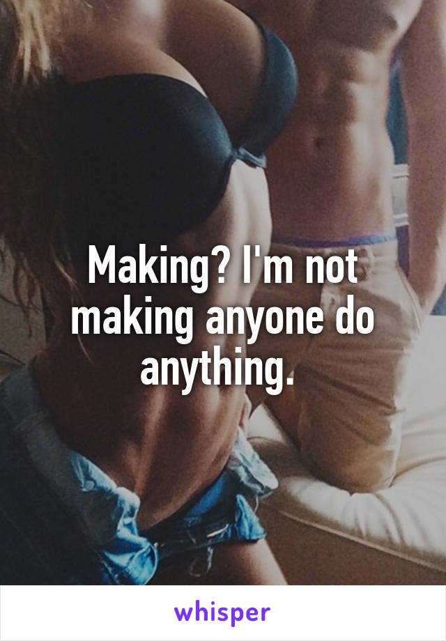 Making? I'm not making anyone do anything. 