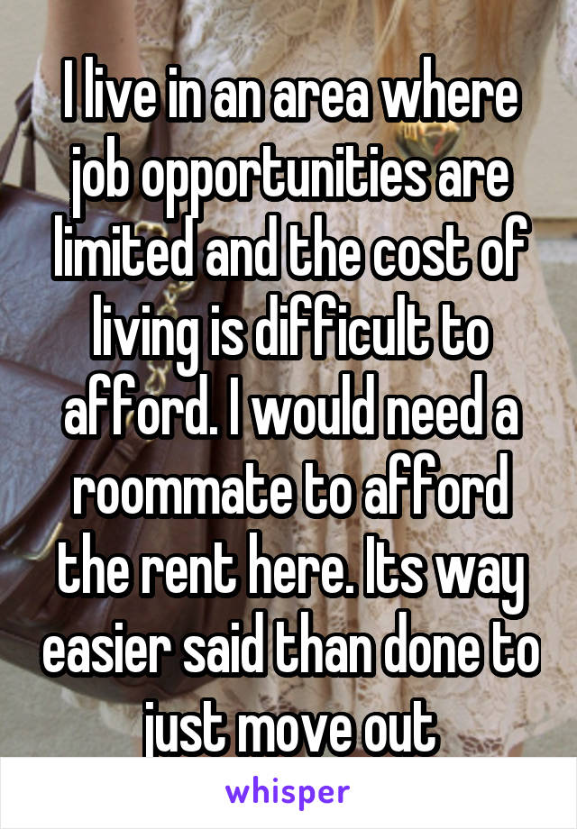 I live in an area where job opportunities are limited and the cost of living is difficult to afford. I would need a roommate to afford the rent here. Its way easier said than done to just move out