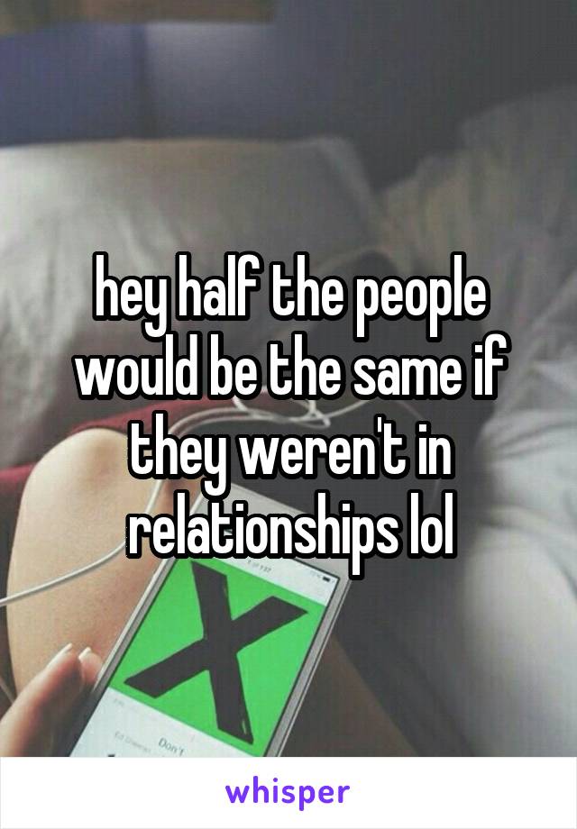 hey half the people would be the same if they weren't in relationships lol