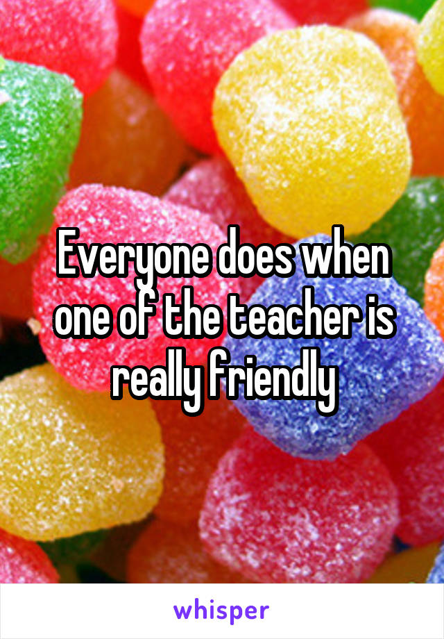 Everyone does when one of the teacher is really friendly