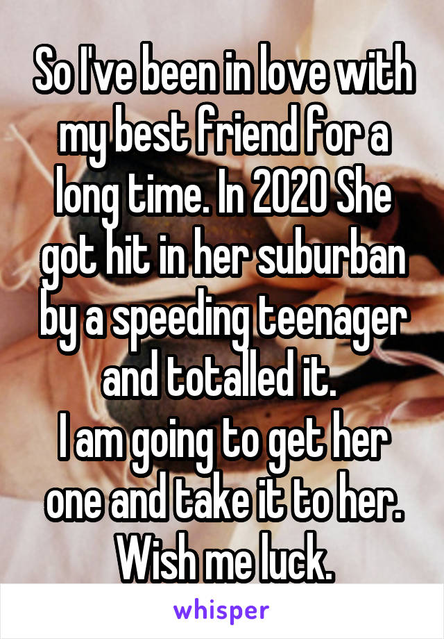 So I've been in love with my best friend for a long time. In 2020 She got hit in her suburban by a speeding teenager and totalled it. 
I am going to get her one and take it to her. Wish me luck.