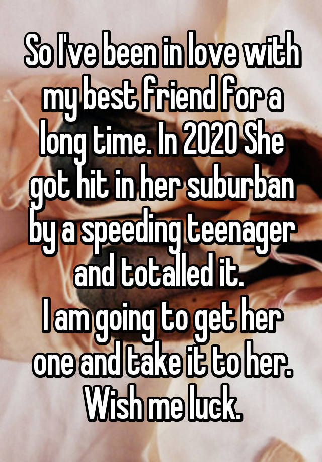 So I've been in love with my best friend for a long time. In 2020 She got hit in her suburban by a speeding teenager and totalled it. 
I am going to get her one and take it to her. Wish me luck.