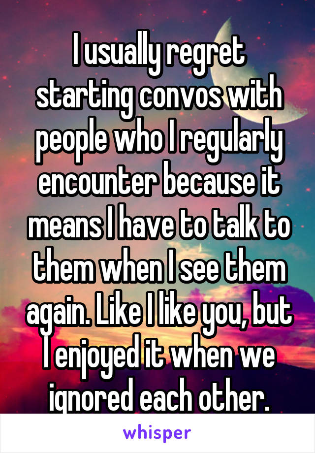 I usually regret starting convos with people who I regularly encounter because it means I have to talk to them when I see them again. Like I like you, but I enjoyed it when we ignored each other.