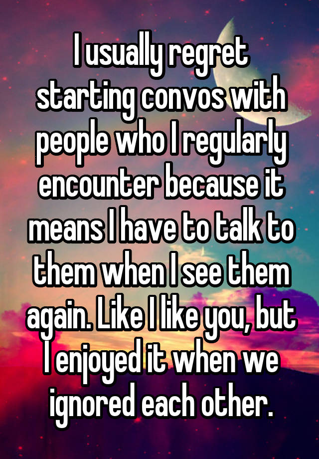 I usually regret starting convos with people who I regularly encounter because it means I have to talk to them when I see them again. Like I like you, but I enjoyed it when we ignored each other.