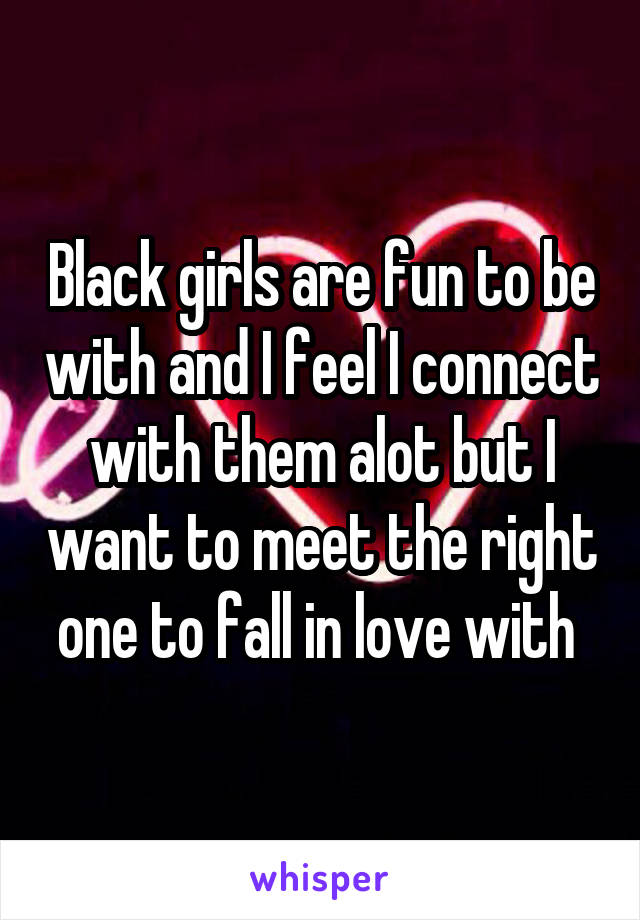 Black girls are fun to be with and I feel I connect with them alot but I want to meet the right one to fall in love with 