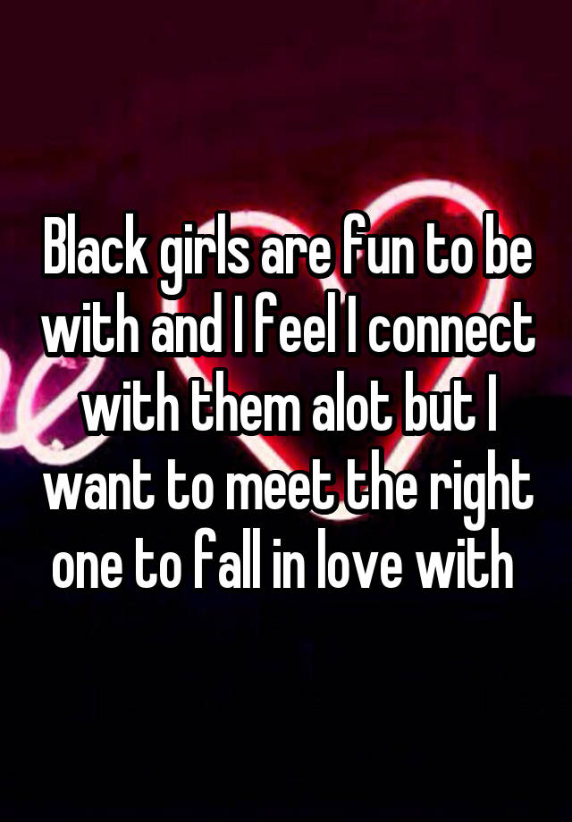 Black girls are fun to be with and I feel I connect with them alot but I want to meet the right one to fall in love with 