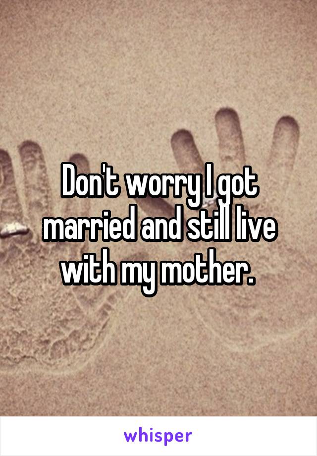 Don't worry I got married and still live with my mother. 