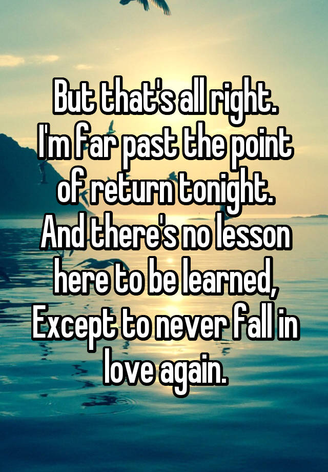 But that's all right.
I'm far past the point of return tonight.
And there's no lesson here to be learned,
Except to never fall in love again.