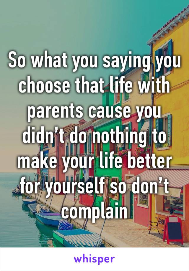 So what you saying you choose that life with parents cause you didn’t do nothing to make your life better for yourself so don’t complain 