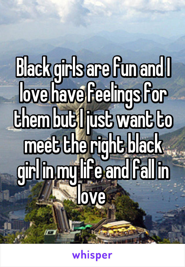 Black girls are fun and I love have feelings for them but I just want to meet the right black girl in my life and fall in love 