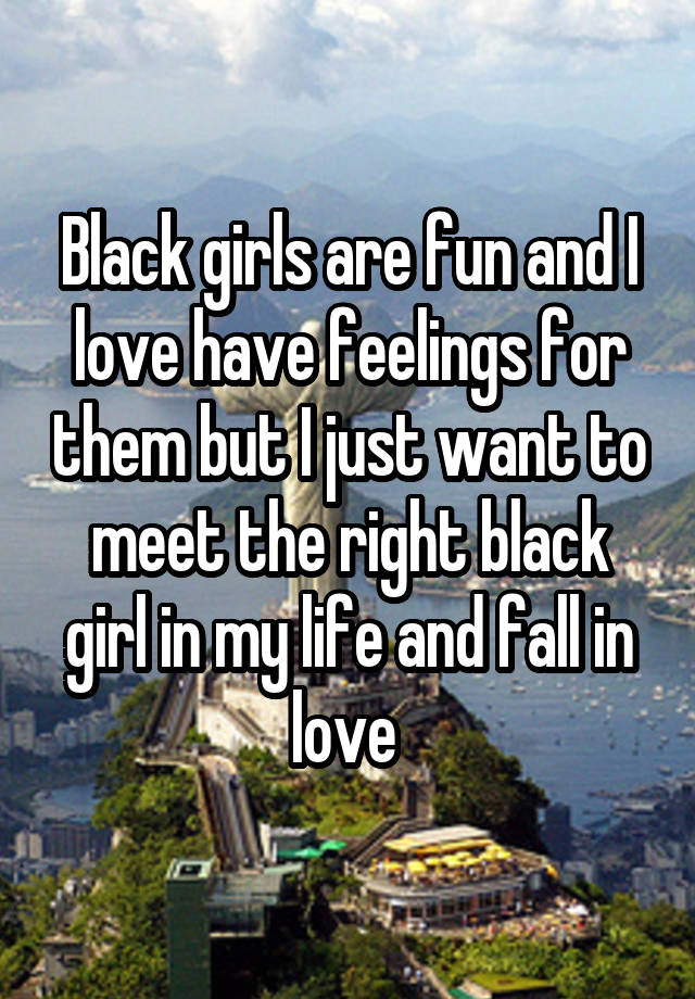 Black girls are fun and I love have feelings for them but I just want to meet the right black girl in my life and fall in love 