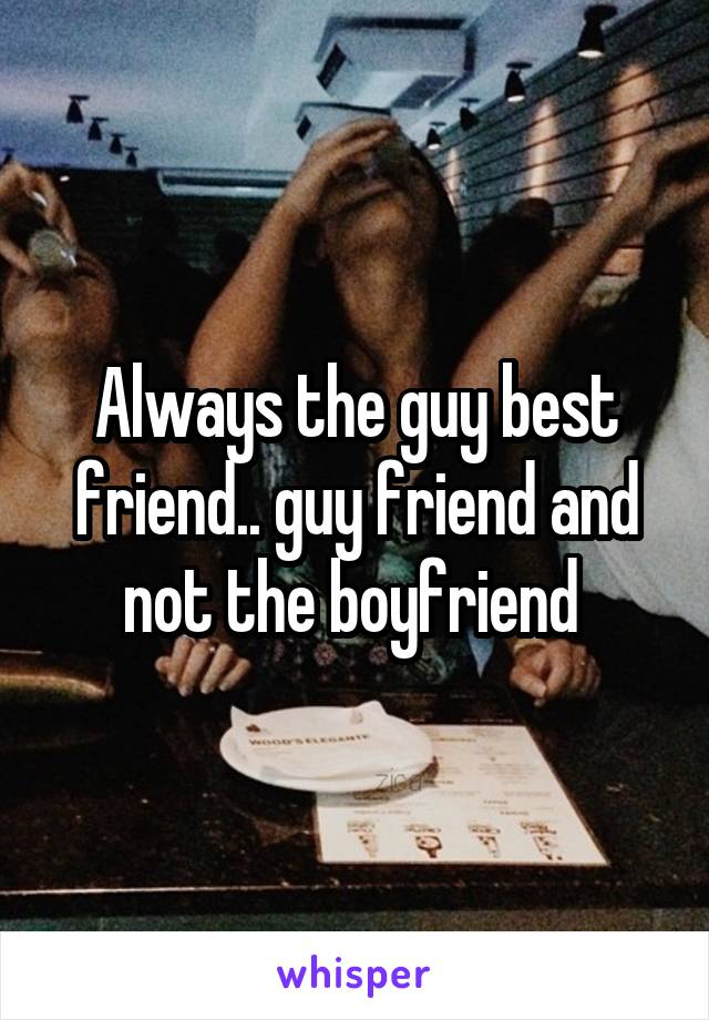 Always the guy best friend.. guy friend and not the boyfriend 