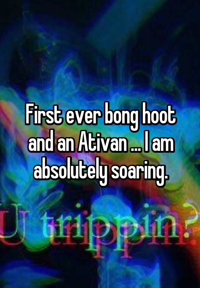 First ever bong hoot and an Ativan ... I am absolutely soaring.