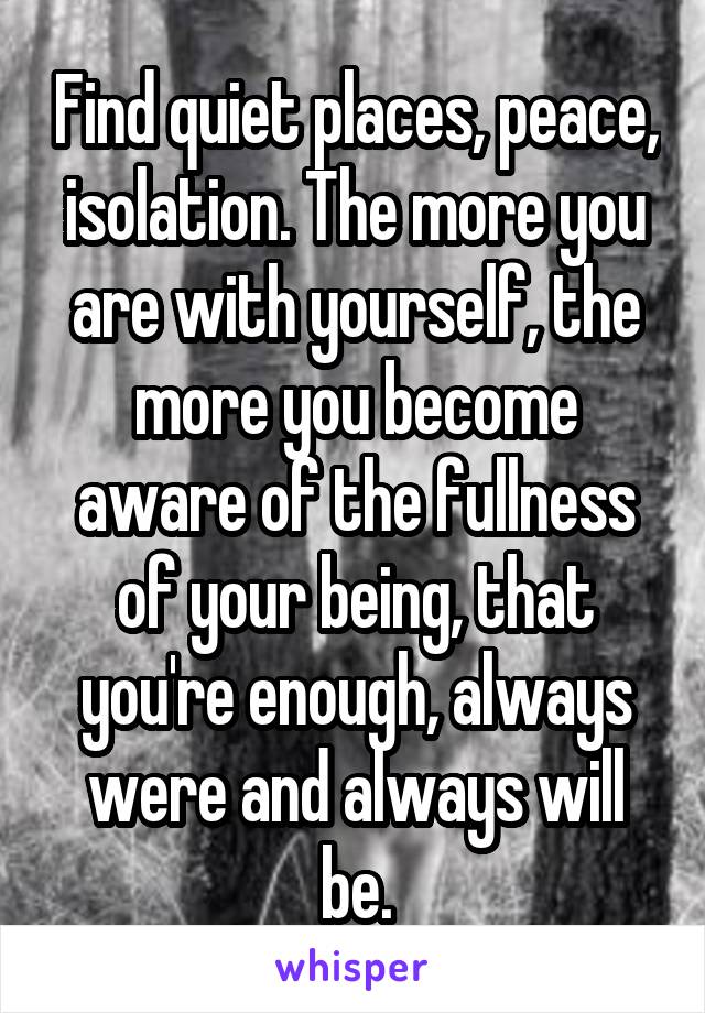 Find quiet places, peace, isolation. The more you are with yourself, the more you become aware of the fullness of your being, that you're enough, always were and always will be.