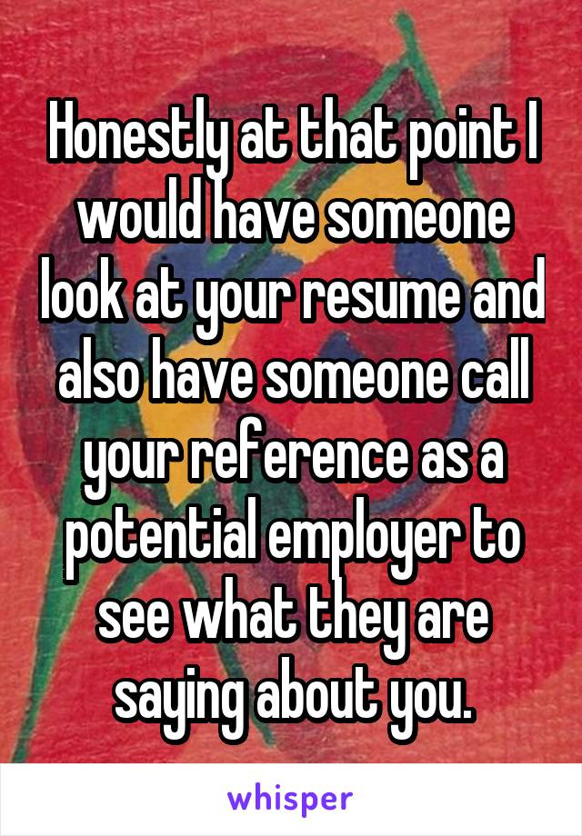 Honestly at that point I would have someone look at your resume and also have someone call your reference as a potential employer to see what they are saying about you.