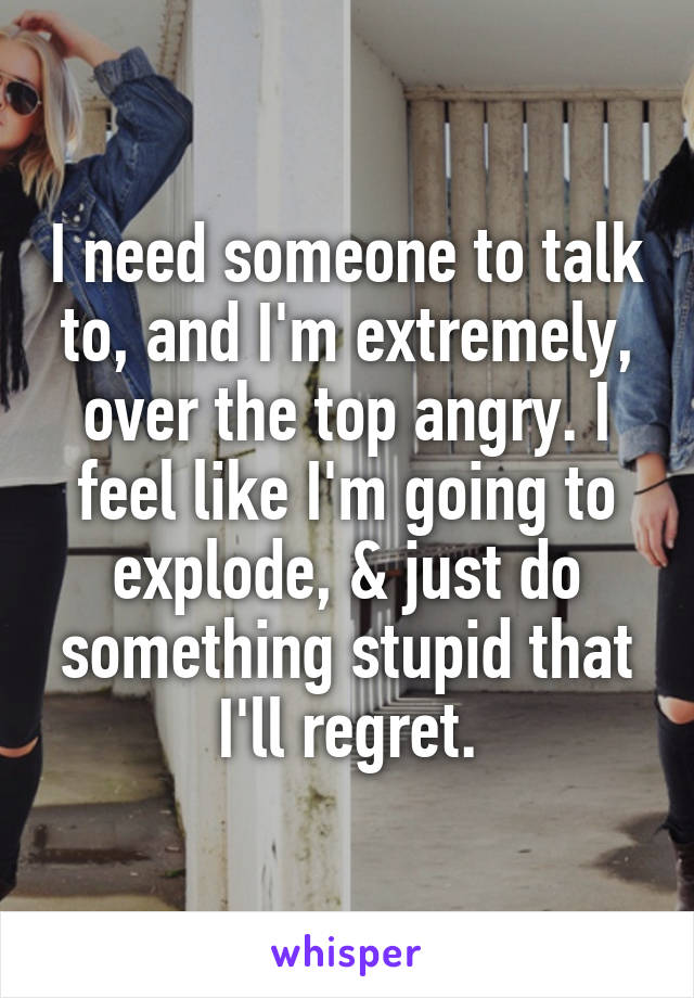 I need someone to talk to, and I'm extremely, over the top angry. I feel like I'm going to explode, & just do something stupid that I'll regret.