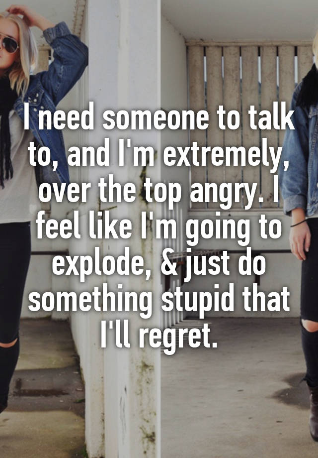 I need someone to talk to, and I'm extremely, over the top angry. I feel like I'm going to explode, & just do something stupid that I'll regret.