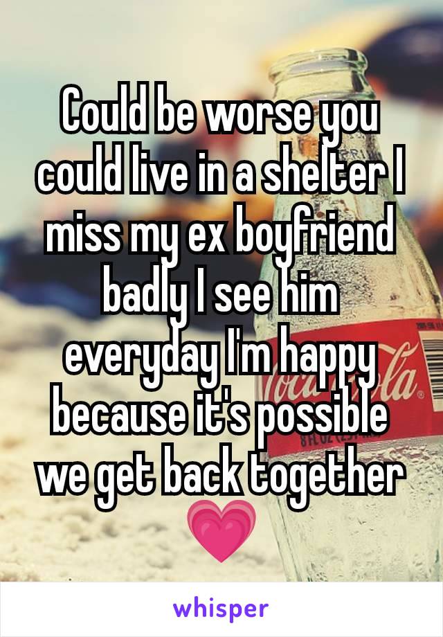 Could be worse you could live in a shelter I miss my ex boyfriend badly I see him everyday I'm happy because it's possible we get back together 💗