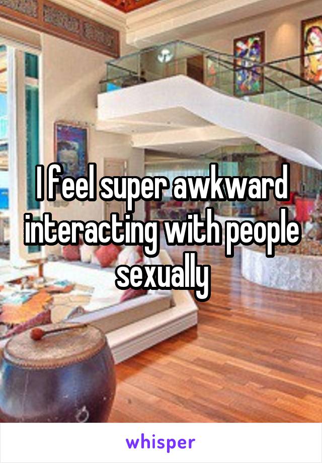 I feel super awkward interacting with people sexually