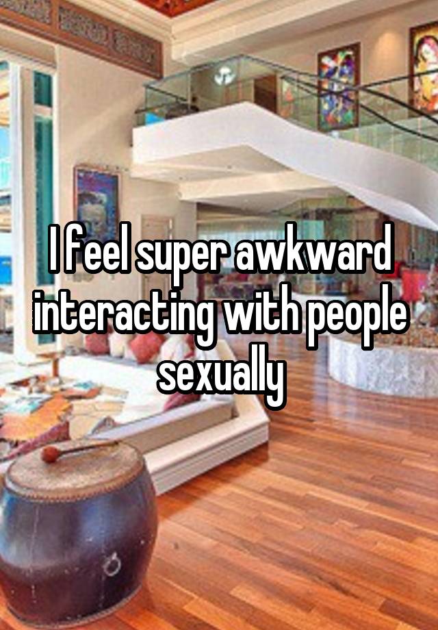 I feel super awkward interacting with people sexually