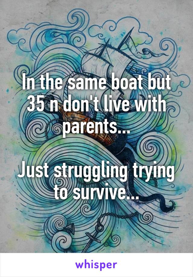 In the same boat but 35 n don't live with parents...

Just struggling trying to survive...