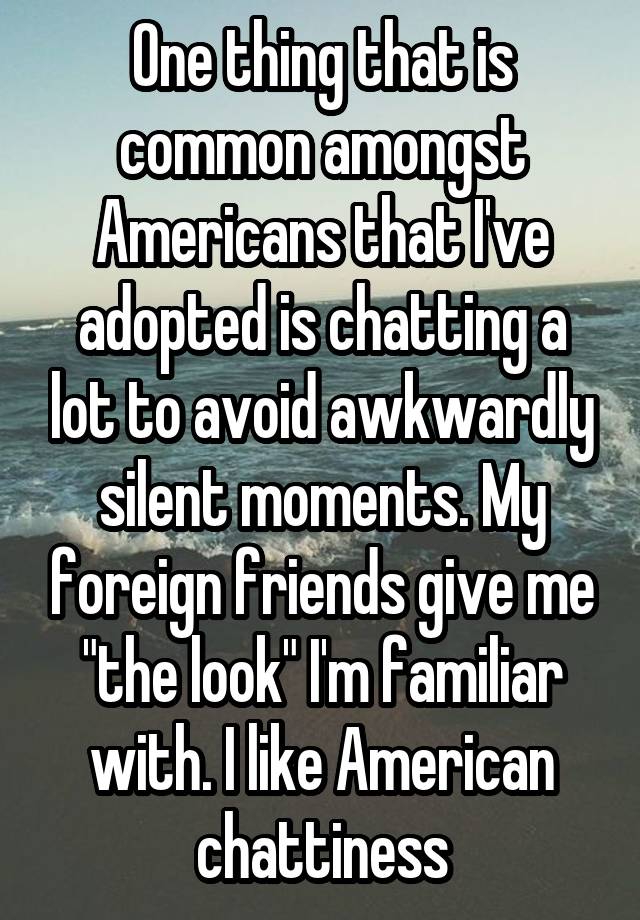 One thing that is common amongst Americans that I've adopted is chatting a lot to avoid awkwardly silent moments. My foreign friends give me "the look" I'm familiar with. I like American chattiness