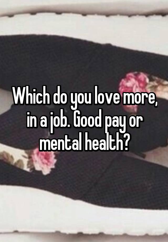 Which do you love more, in a job. Good pay or mental health?