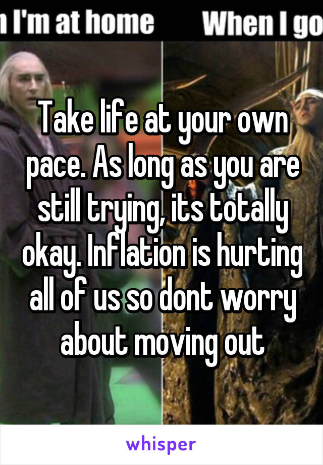 Take life at your own pace. As long as you are still trying, its totally okay. Inflation is hurting all of us so dont worry about moving out