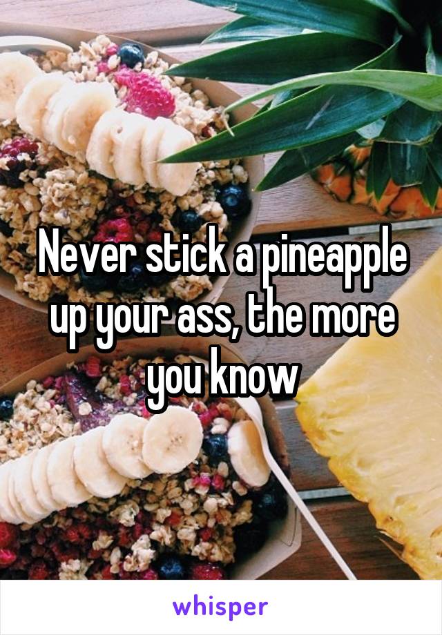 Never stick a pineapple up your ass, the more you know