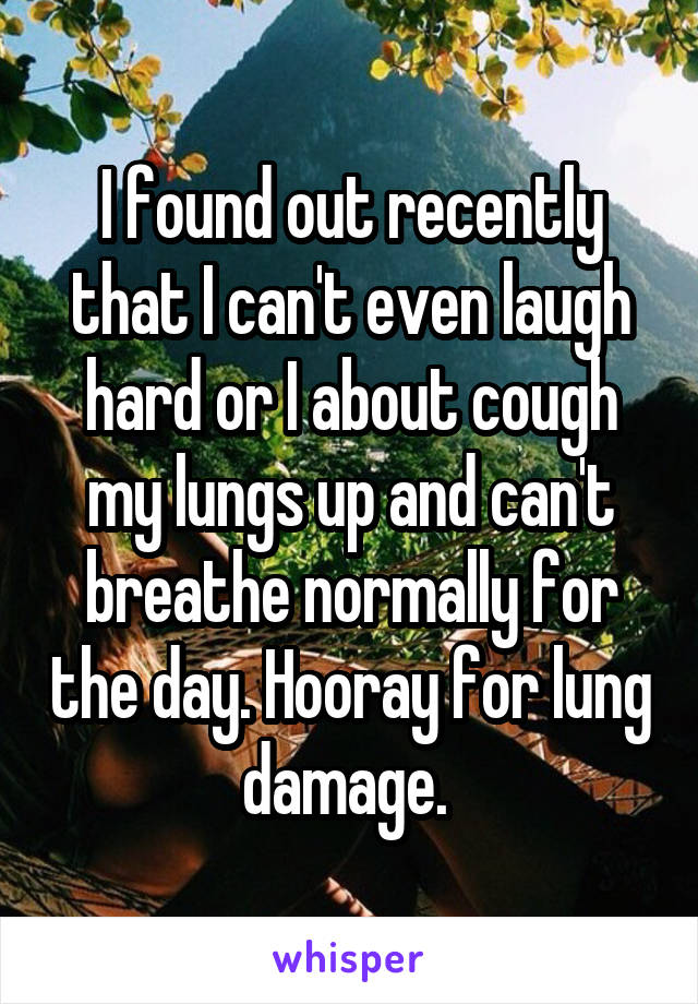 I found out recently that I can't even laugh hard or I about cough my lungs up and can't breathe normally for the day. Hooray for lung damage. 