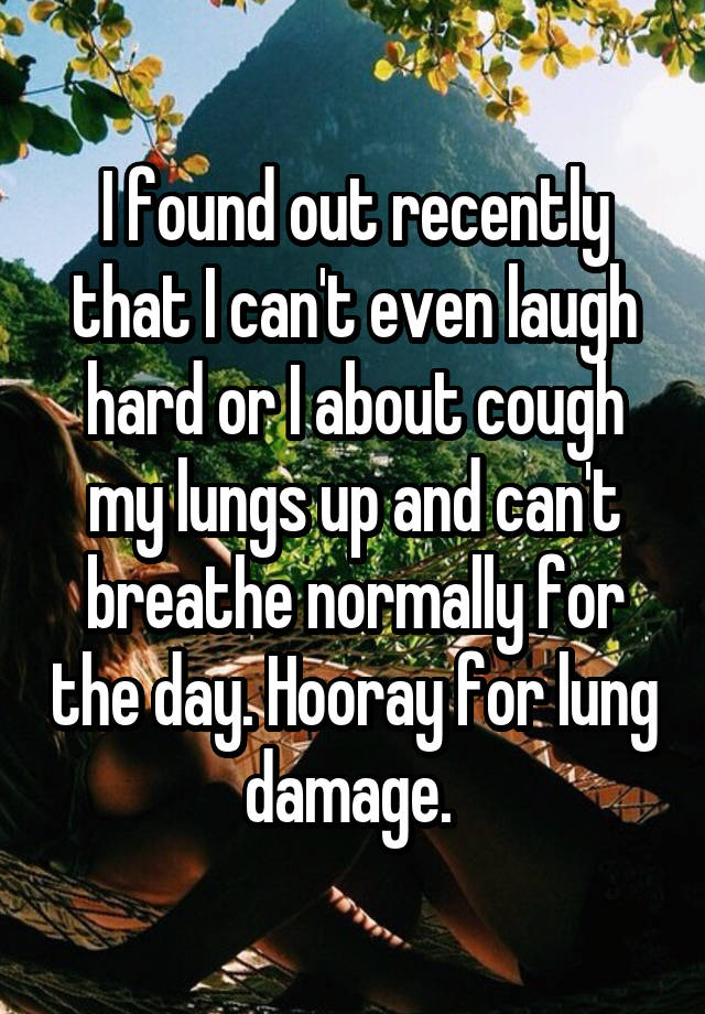 I found out recently that I can't even laugh hard or I about cough my lungs up and can't breathe normally for the day. Hooray for lung damage. 