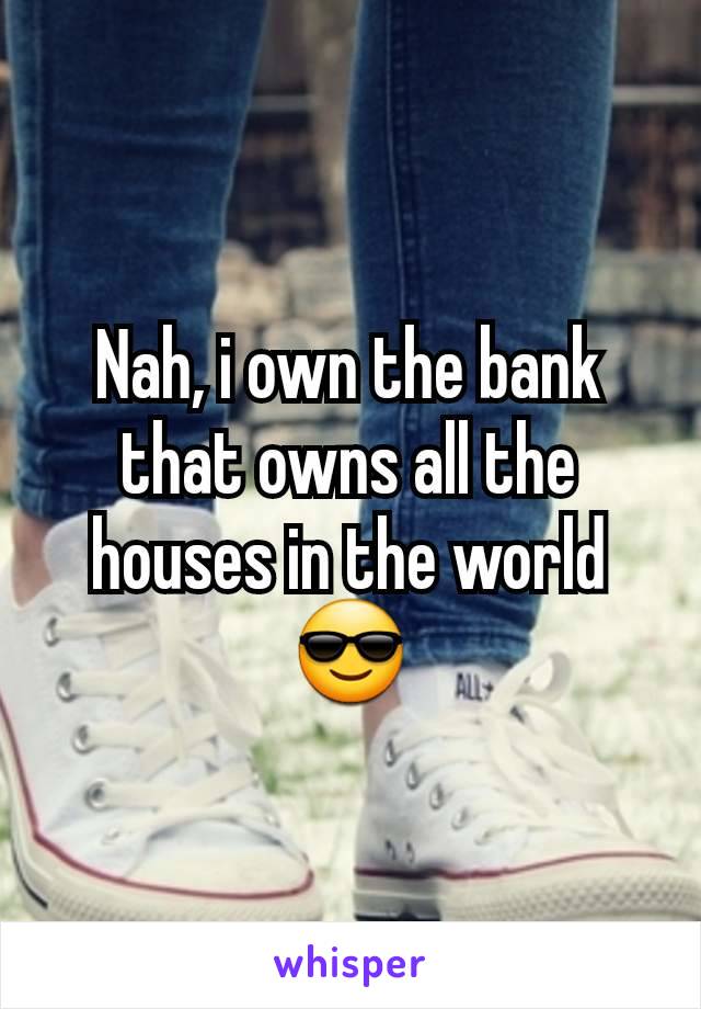 Nah, i own the bank that owns all the houses in the world 😎