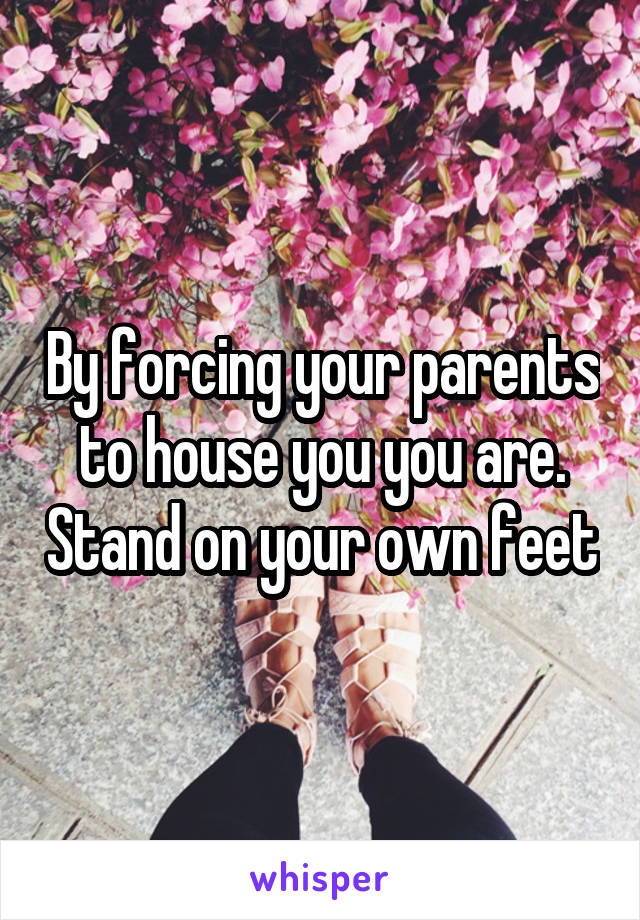 By forcing your parents to house you you are. Stand on your own feet