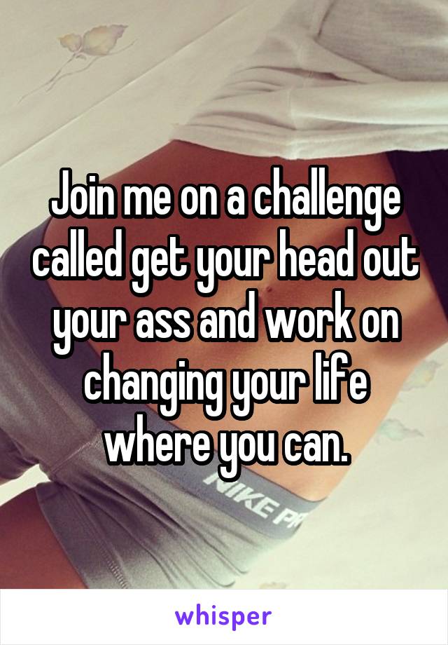 Join me on a challenge called get your head out your ass and work on changing your life where you can.