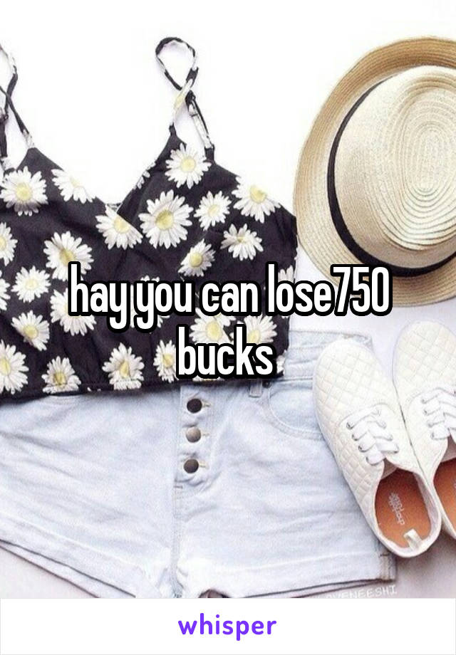 hay you can lose750 bucks 