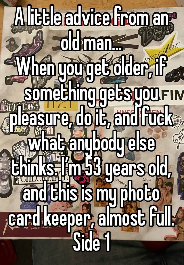 A little advice from an old man…
When you get older, if something gets you pleasure, do it, and fuck what anybody else thinks. I’m 53 years old, and this is my photo card keeper, almost full. Side 1