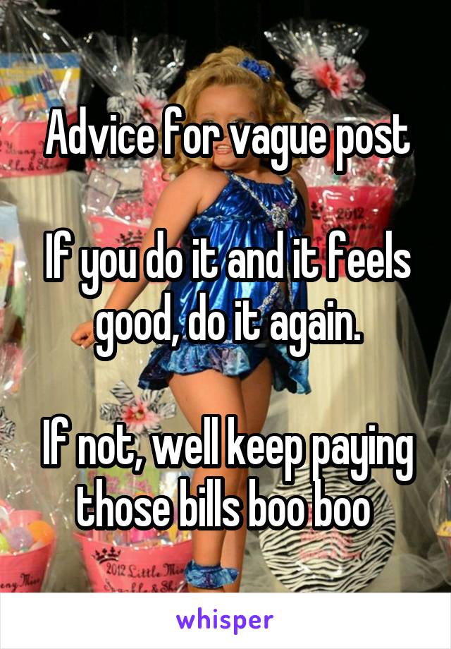 Advice for vague post

If you do it and it feels good, do it again.

If not, well keep paying those bills boo boo 