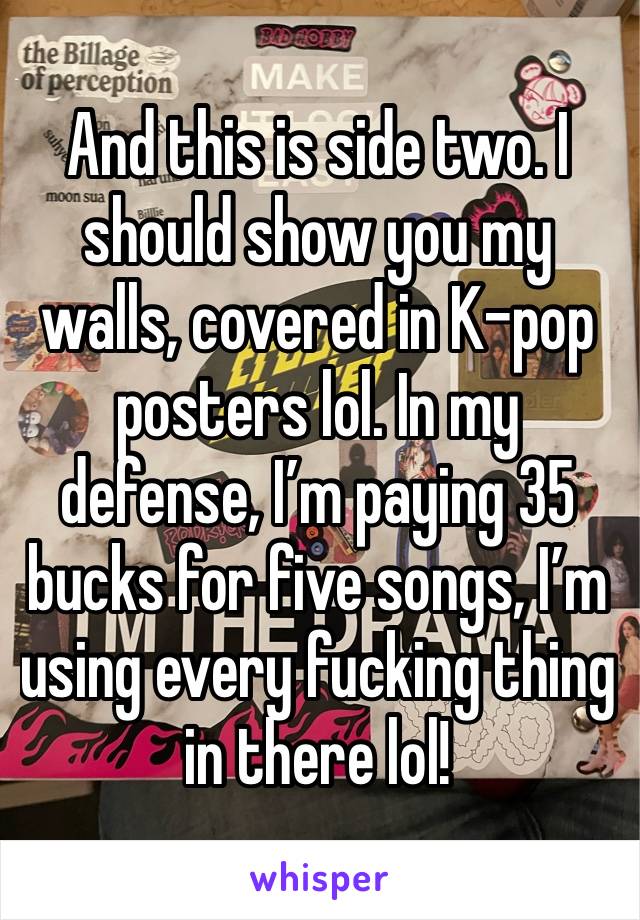 And this is side two. I should show you my walls, covered in K-pop posters lol. In my defense, I’m paying 35 bucks for five songs, I’m using every fucking thing in there lol!