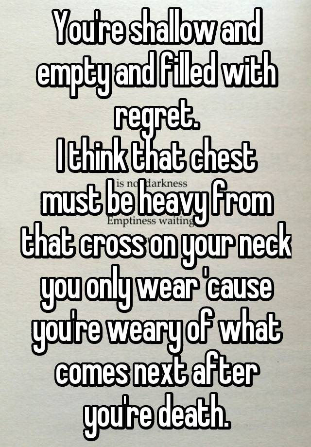 You're shallow and empty and filled with regret.
I think that chest must be heavy from that cross on your neck you only wear 'cause you're weary of what comes next after you're death.