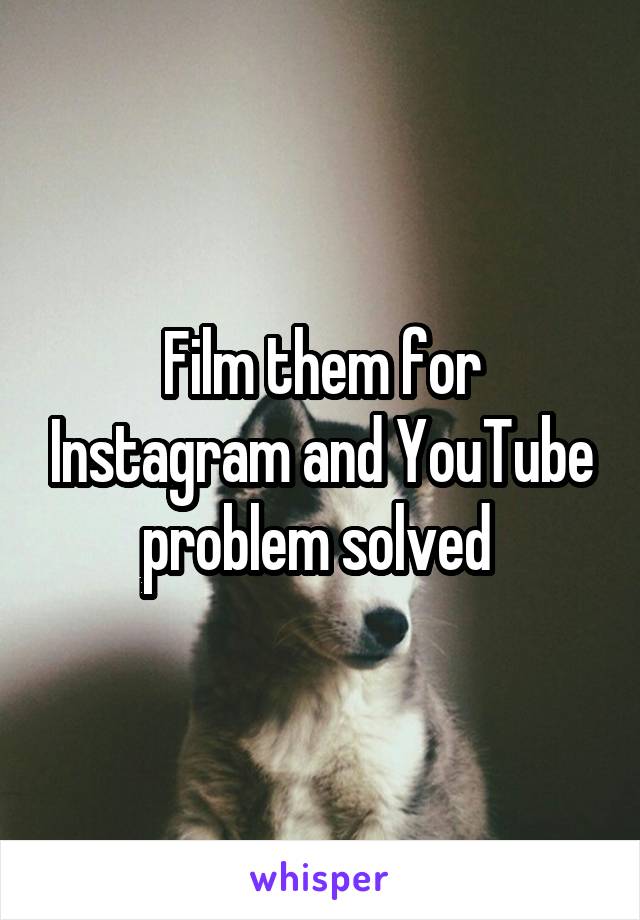 Film them for Instagram and YouTube problem solved 