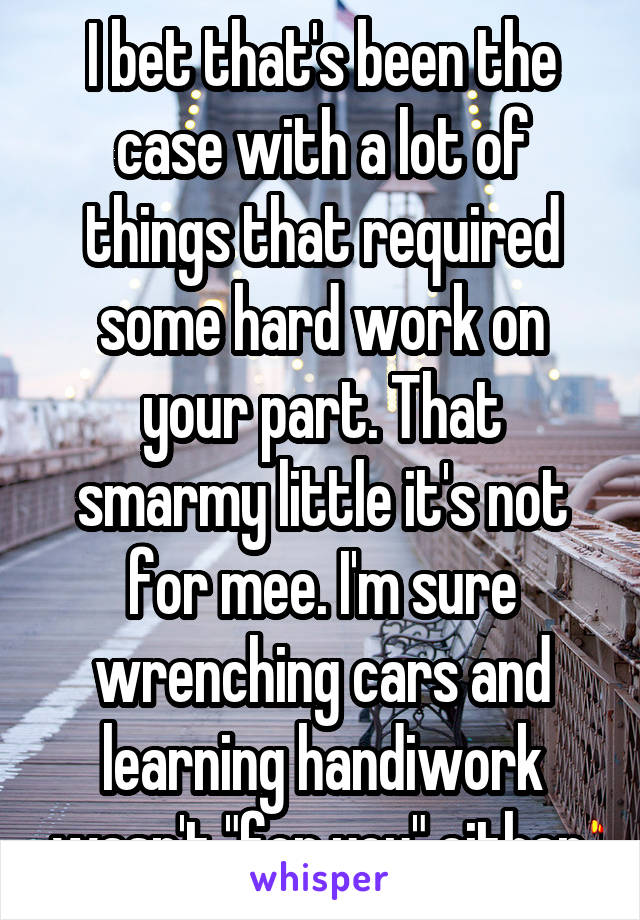 I bet that's been the case with a lot of things that required some hard work on your part. That smarmy little it's not for mee. I'm sure wrenching cars and learning handiwork wasn't "for you" either.