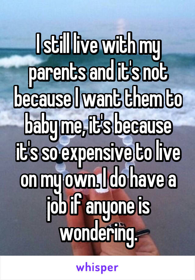 I still live with my parents and it's not because I want them to baby me, it's because it's so expensive to live on my own. I do have a job if anyone is wondering.